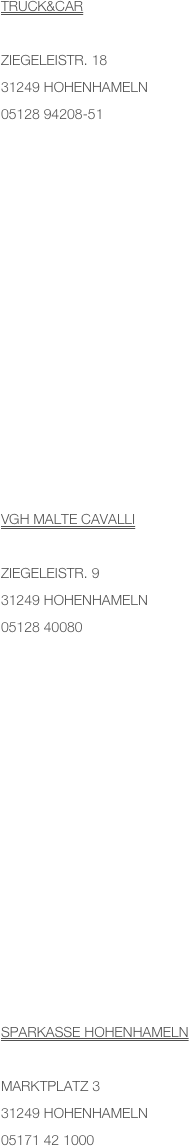 TRuck&car

Ziegeleistr. 1831249 Hohenhameln05128 94208-51














VGH Malte Cavalli

ziegeleistr. 9
31249 Hohenhameln
05128 40080














Sparkasse Hohenhameln

Marktplatz 3
31249 Hohenhameln
05171 42 1000